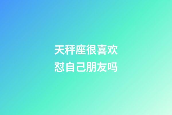 天秤座很喜欢怼自己朋友吗-第1张-星座运势-玄机派