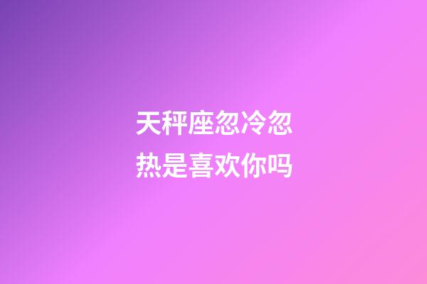 天秤座忽冷忽热是喜欢你吗-第1张-星座运势-玄机派