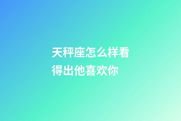 天秤座怎么样看得出他喜欢你-第1张-星座运势-玄机派