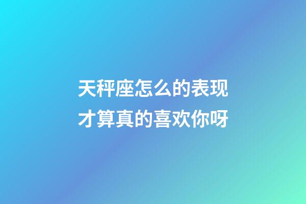 天秤座怎么的表现才算真的喜欢你呀-第1张-星座运势-玄机派