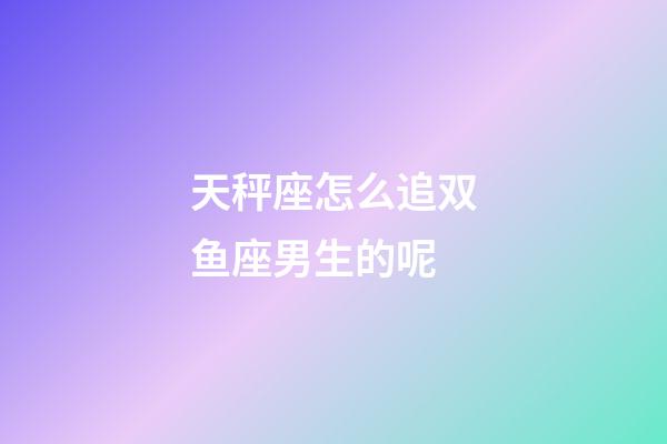 天秤座怎么追双鱼座男生的呢-第1张-星座运势-玄机派