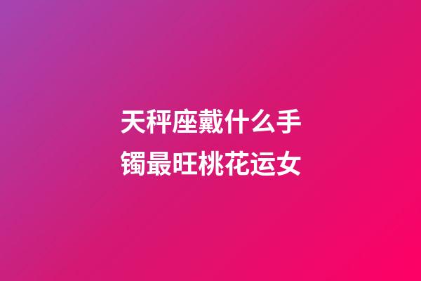 天秤座戴什么手镯最旺桃花运女-第1张-星座运势-玄机派