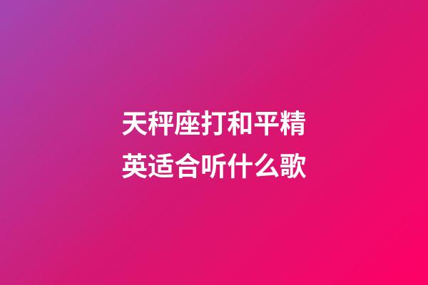 天秤座打和平精英适合听什么歌-第1张-星座运势-玄机派