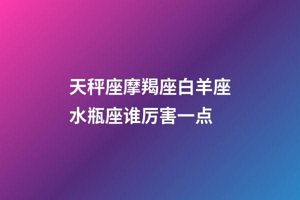 天秤座摩羯座白羊座水瓶座谁厉害一点-第1张-星座运势-玄机派