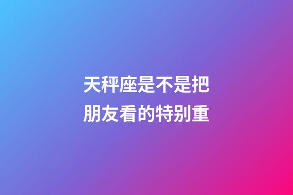 天秤座是不是把朋友看的特别重-第1张-星座运势-玄机派