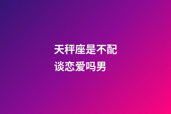 天秤座是不配谈恋爱吗男-第1张-星座运势-玄机派