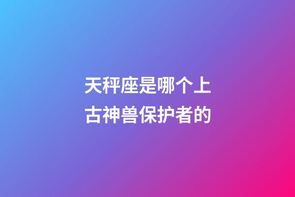 天秤座是哪个上古神兽保护者的-第1张-星座运势-玄机派