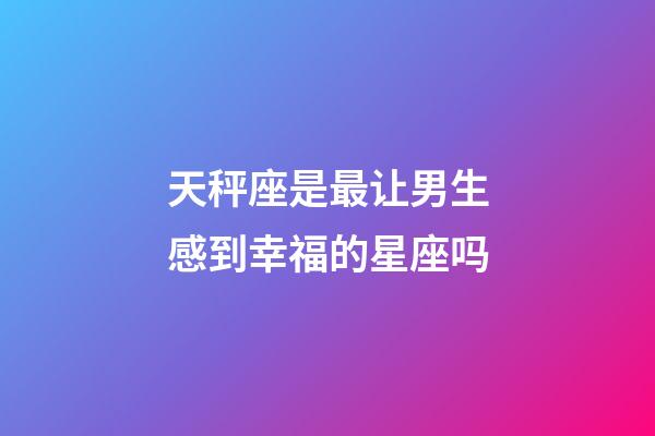 天秤座是最让男生感到幸福的星座吗-第1张-星座运势-玄机派