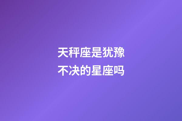 天秤座是犹豫不决的星座吗-第1张-星座运势-玄机派