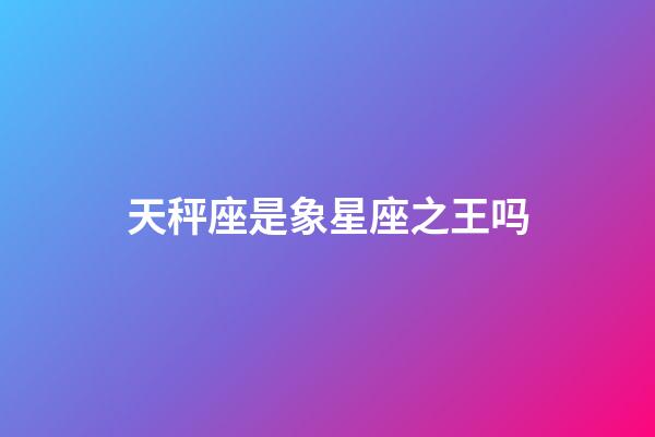 天秤座是象星座之王吗-第1张-星座运势-玄机派