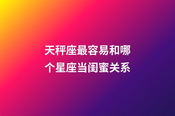 天秤座最容易和哪个星座当闺蜜关系-第1张-星座运势-玄机派