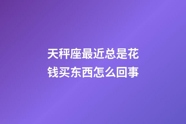 天秤座最近总是花钱买东西怎么回事-第1张-星座运势-玄机派