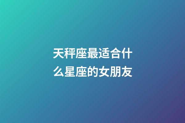 天秤座最适合什么星座的女朋友-第1张-星座运势-玄机派