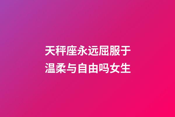 天秤座永远屈服于温柔与自由吗女生-第1张-星座运势-玄机派