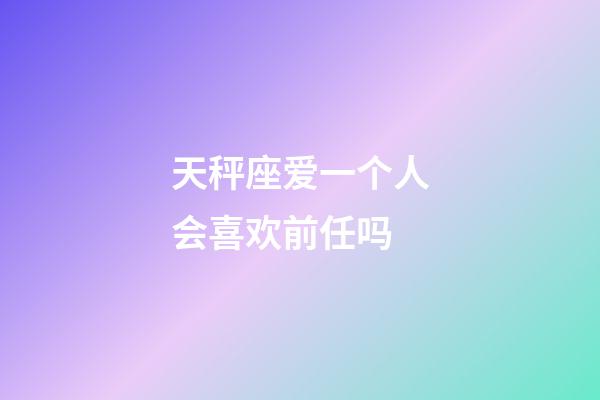 天秤座爱一个人会喜欢前任吗-第1张-星座运势-玄机派