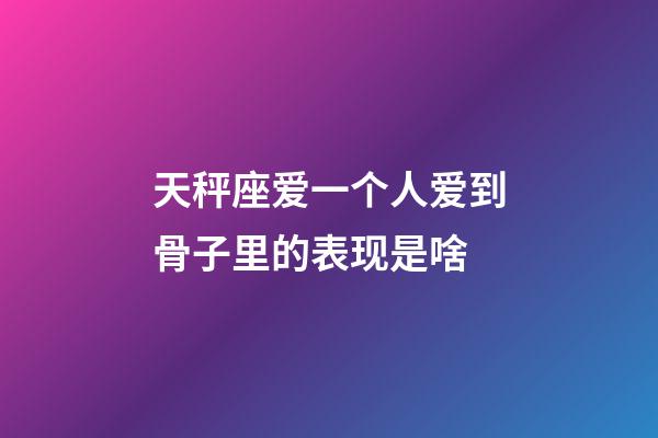 天秤座爱一个人爱到骨子里的表现是啥-第1张-星座运势-玄机派