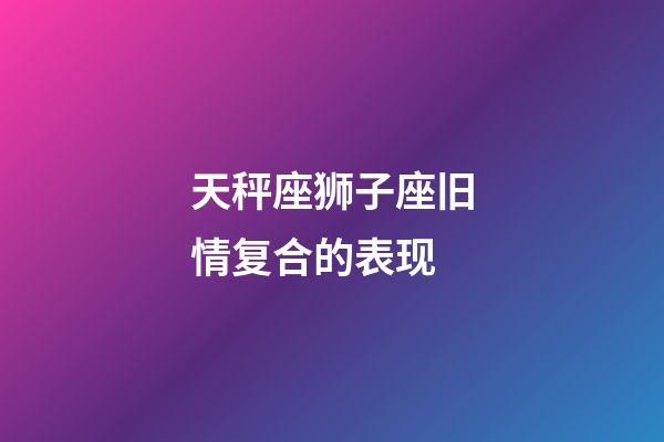 天秤座狮子座旧情复合的表现-第1张-星座运势-玄机派