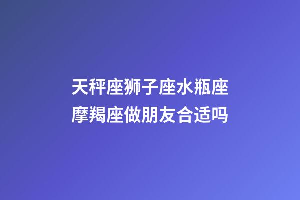 天秤座狮子座水瓶座摩羯座做朋友合适吗-第1张-星座运势-玄机派