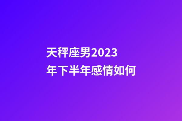 天秤座男2023年下半年感情如何-第1张-星座运势-玄机派