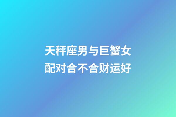 天秤座男与巨蟹女配对合不合财运好-第1张-星座运势-玄机派