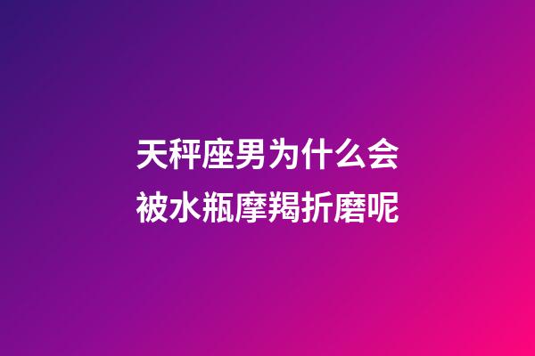 天秤座男为什么会被水瓶摩羯折磨呢-第1张-星座运势-玄机派