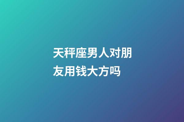 天秤座男人对朋友用钱大方吗-第1张-星座运势-玄机派