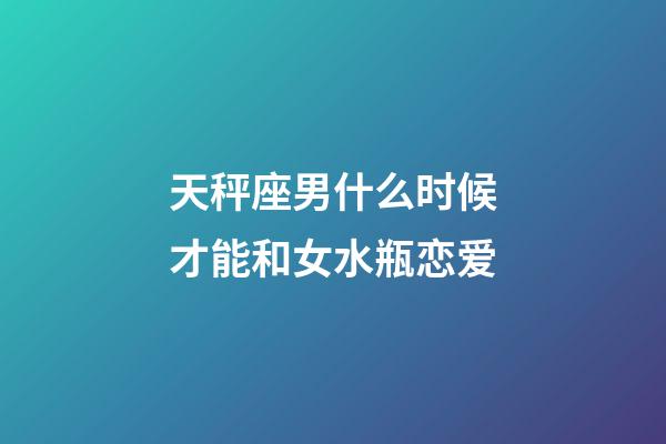 天秤座男什么时候才能和女水瓶恋爱-第1张-星座运势-玄机派