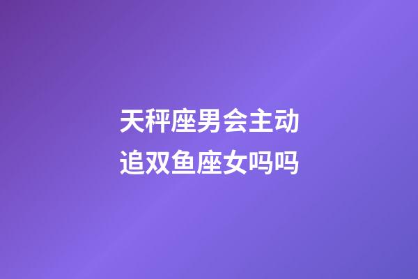 天秤座男会主动追双鱼座女吗吗-第1张-星座运势-玄机派