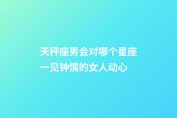 天秤座男会对哪个星座一见钟情的女人动心