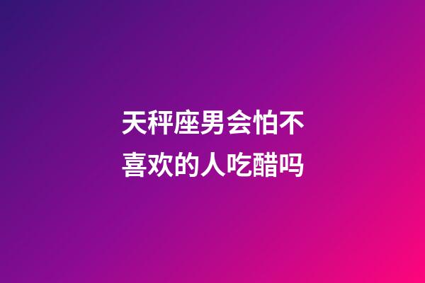 天秤座男会怕不喜欢的人吃醋吗