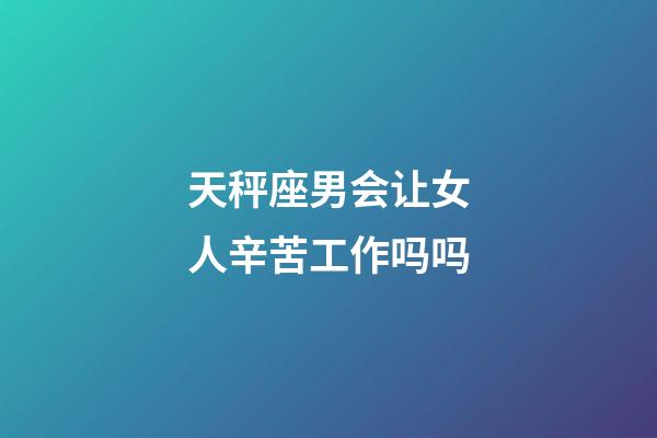 天秤座男会让女人辛苦工作吗吗-第1张-星座运势-玄机派