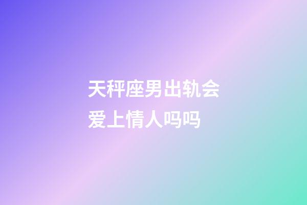 天秤座男出轨会爱上情人吗吗-第1张-星座运势-玄机派