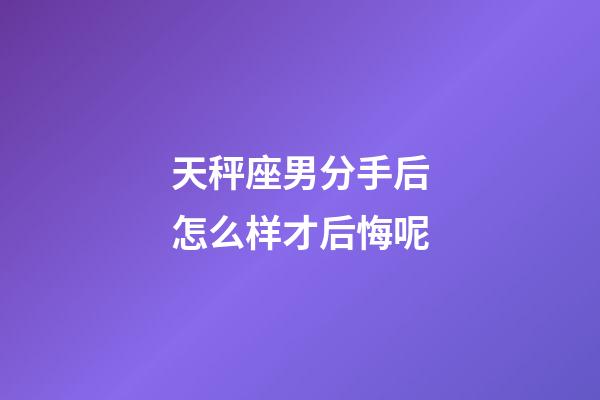 天秤座男分手后怎么样才后悔呢