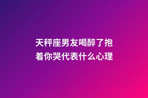 天秤座男友喝醉了抱着你哭代表什么心理-第1张-星座运势-玄机派