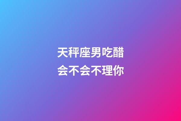 天秤座男吃醋会不会不理你-第1张-星座运势-玄机派