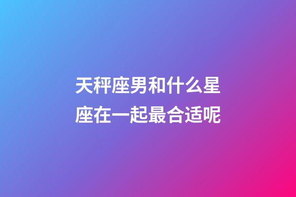 天秤座男和什么星座在一起最合适呢-第1张-星座运势-玄机派