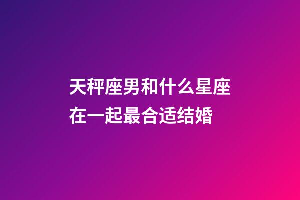 天秤座男和什么星座在一起最合适结婚-第1张-星座运势-玄机派