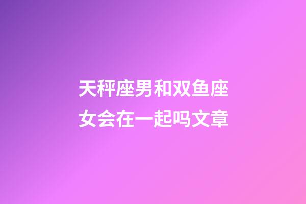 天秤座男和双鱼座女会在一起吗文章-第1张-星座运势-玄机派