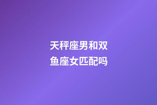 天秤座男和双鱼座女匹配吗