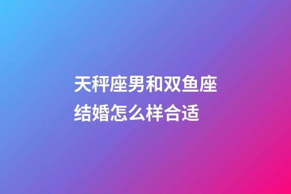 天秤座男和双鱼座结婚怎么样合适-第1张-星座运势-玄机派