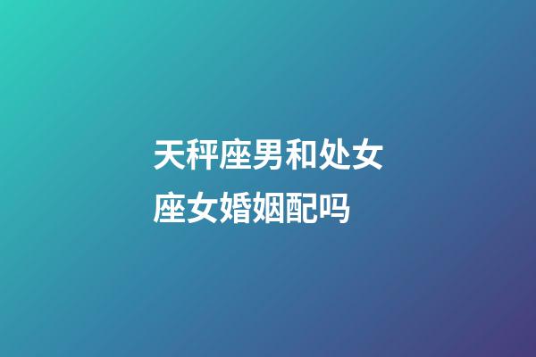 天秤座男和处女座女婚姻配吗-第1张-星座运势-玄机派