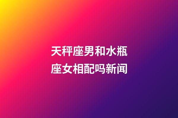 天秤座男和水瓶座女相配吗新闻-第1张-星座运势-玄机派