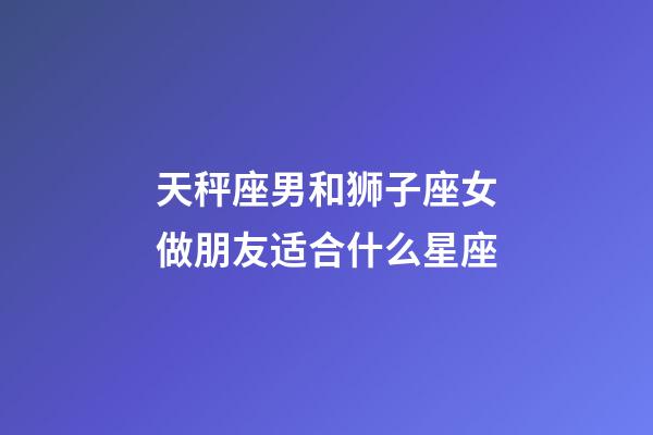 天秤座男和狮子座女做朋友适合什么星座-第1张-星座运势-玄机派