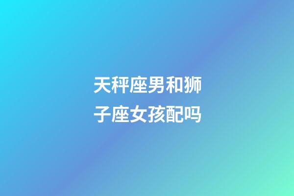 天秤座男和狮子座女孩配吗-第1张-星座运势-玄机派