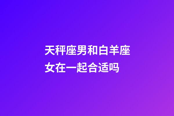 天秤座男和白羊座女在一起合适吗-第1张-星座运势-玄机派