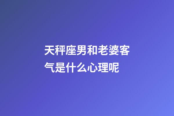 天秤座男和老婆客气是什么心理呢-第1张-星座运势-玄机派