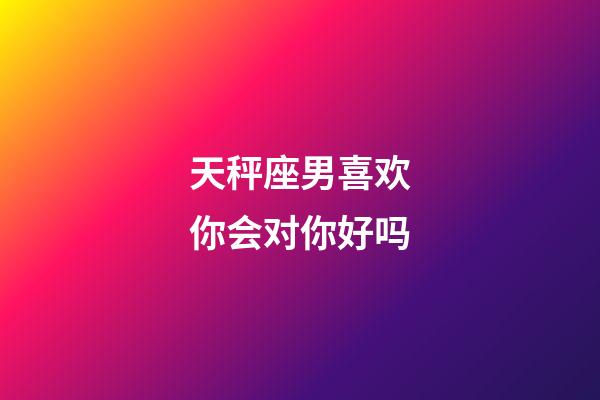 天秤座男喜欢你会对你好吗