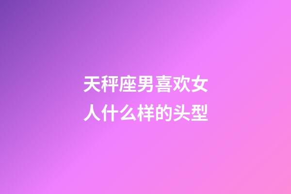 天秤座男喜欢女人什么样的头型-第1张-星座运势-玄机派