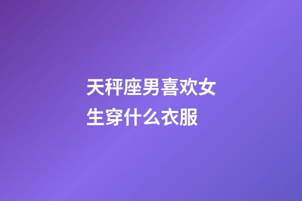 天秤座男喜欢女生穿什么衣服-第1张-星座运势-玄机派