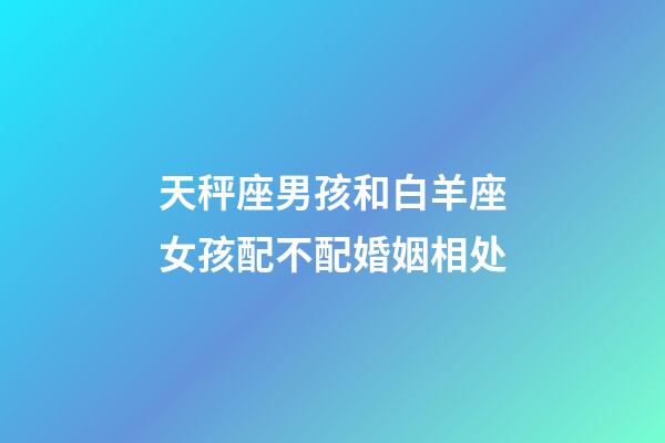 天秤座男孩和白羊座女孩配不配婚姻相处-第1张-星座运势-玄机派